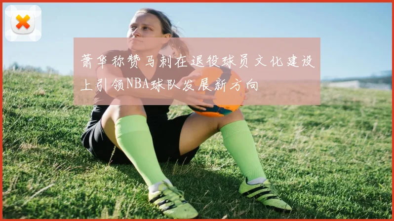 萧华称赞马刺在退役球员文化建设上引领NBA球队发展新方向