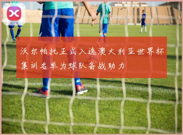 沃尔帕托正式入选澳大利亚世界杯集训名单为球队备战助力