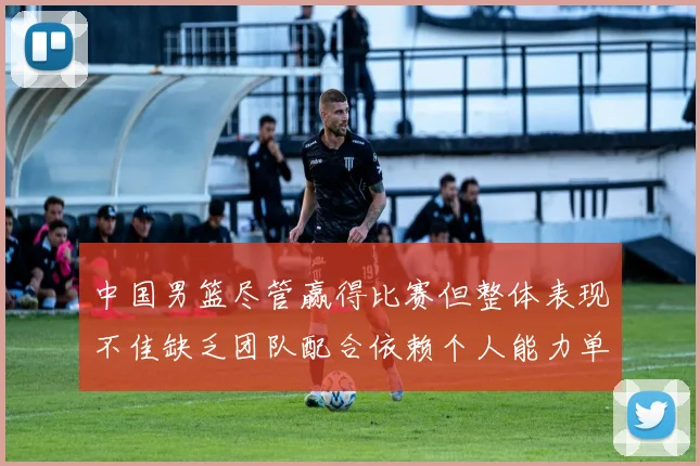 中国男篮尽管赢得比赛但整体表现不佳缺乏团队配合依赖个人能力单打成效有限