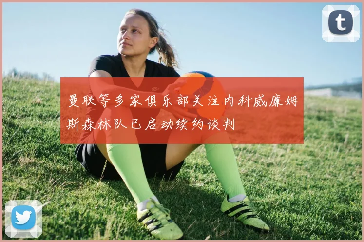曼联等多家俱乐部关注内科威廉姆斯森林队已启动续约谈判