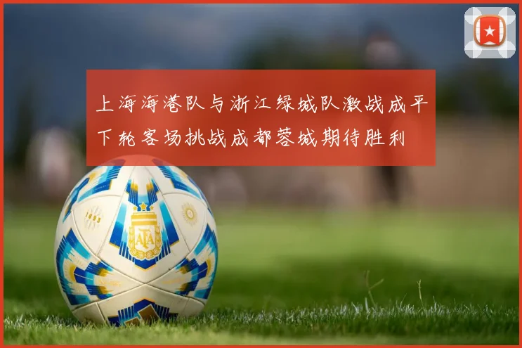 上海海港队与浙江绿城队激战成平下轮客场挑战成都蓉城期待胜利