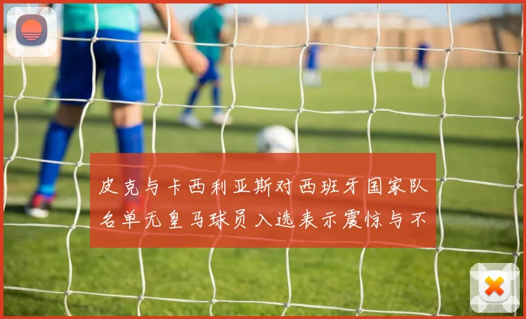 皮克与卡西利亚斯对西班牙国家队名单无皇马球员入选表示震惊与不解